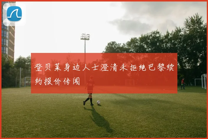 登贝莱身边人士澄清未拒绝巴黎续约报价传闻