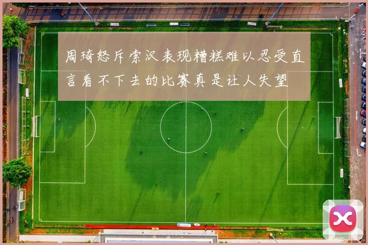 周琦怒斥索汉表现糟糕难以忍受直言看不下去的比赛真是让人失望