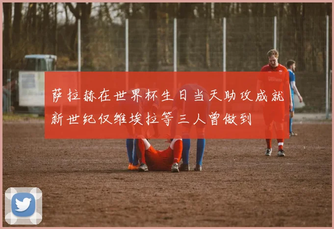 萨拉赫在世界杯生日当天助攻成就新世纪仅维埃拉等三人曾做到