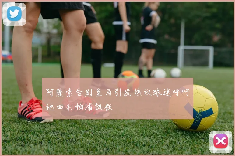 阿隆索告别皇马引发热议球迷呼吁他回利物浦执教