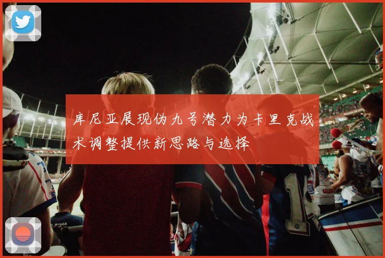 库尼亚展现伪九号潜力为卡里克战术调整提供新思路与选择