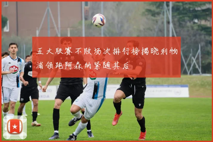 五大联赛不败场次排行榜揭晓利物浦领跑阿森纳紧随其后