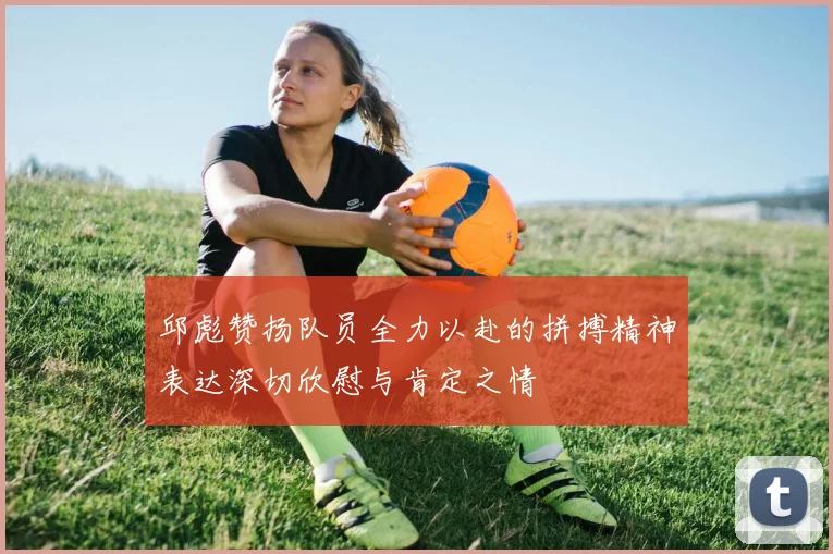 邱彪赞扬队员全力以赴的拼搏精神表达深切欣慰与肯定之情