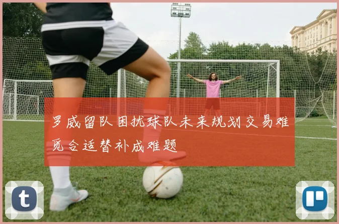 罗威留队困扰球队未来规划交易难觅合适替补成难题