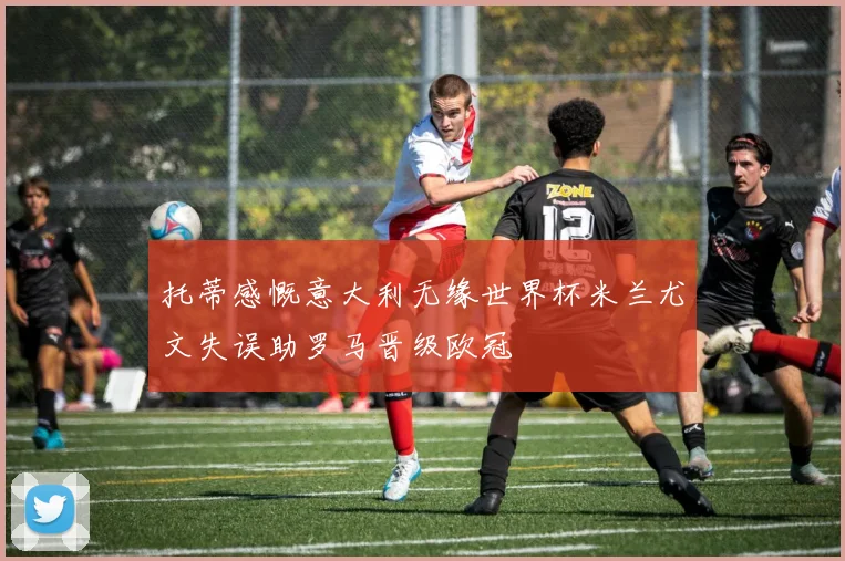 托蒂感慨意大利无缘世界杯米兰尤文失误助罗马晋级欧冠