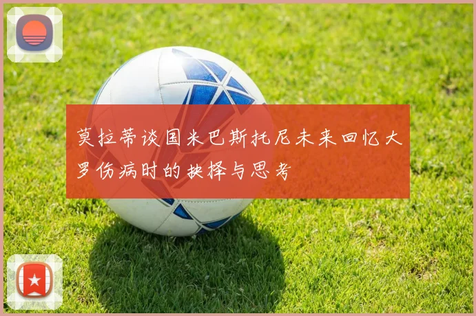 莫拉蒂谈国米巴斯托尼未来回忆大罗伤病时的抉择与思考