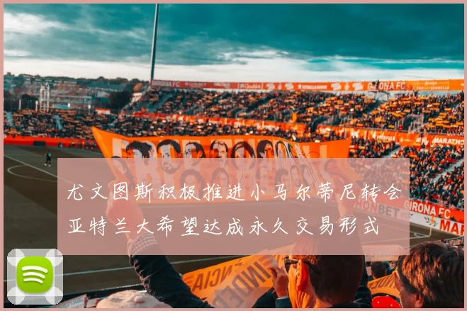 尤文图斯积极推进小马尔蒂尼转会亚特兰大希望达成永久交易形式