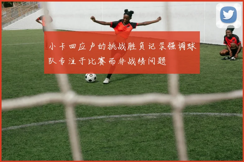 小卡回应卢的挑战胜负记录强调球队专注于比赛而非战绩问题