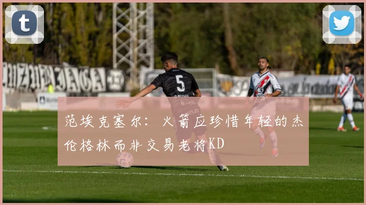 范埃克塞尔：火箭应珍惜年轻的杰伦格林而非交易老将KD
