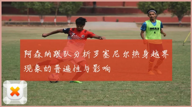 阿森纳跟队分析罗塞尼尔热身越界现象的普遍性与影响