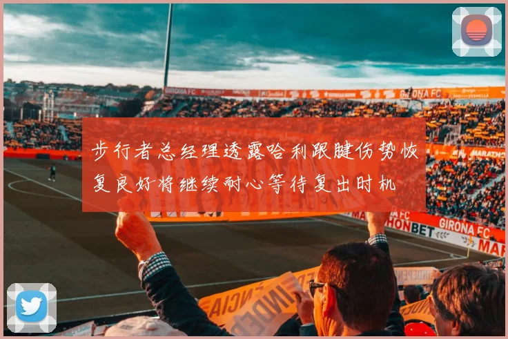 步行者总经理透露哈利跟腱伤势恢复良好将继续耐心等待复出时机