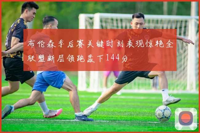布伦森季后赛关键时刻表现惊艳全联盟断层领跑轰下144分