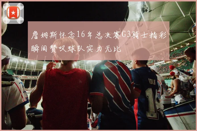 詹姆斯怀念16年总决赛G3骑士精彩瞬间赞叹球队实力无比