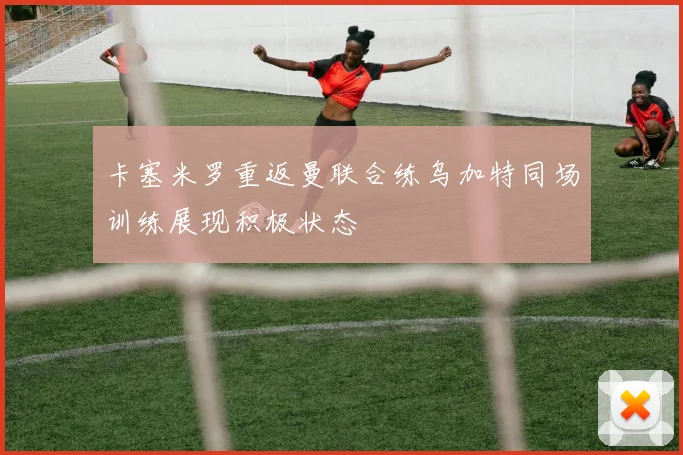 卡塞米罗重返曼联合练乌加特同场训练展现积极状态