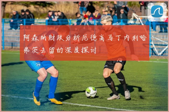阿森纳财政分析厄德高马丁内利哈弗茨去留的深度探讨