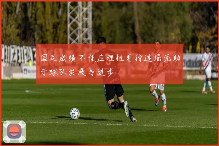国足成绩不佳应理性看待造谣无助于球队发展与进步