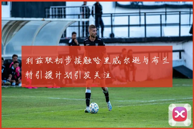 利兹联初步接触哈里威尔逊与布兰特引援计划引发关注