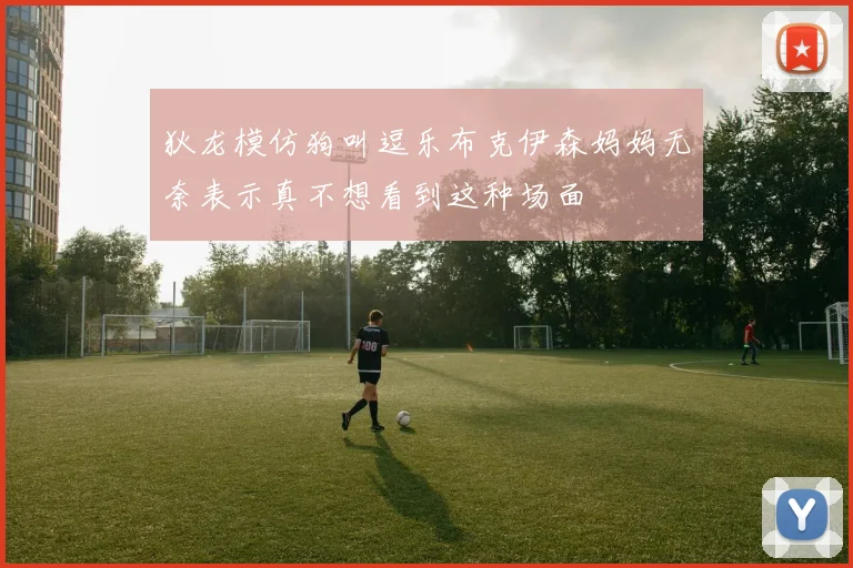 狄龙模仿狗叫逗乐布克伊森妈妈无奈表示真不想看到这种场面