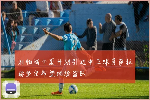 利物浦今夏计划引进中卫球员萨拉赫坚定希望继续留队