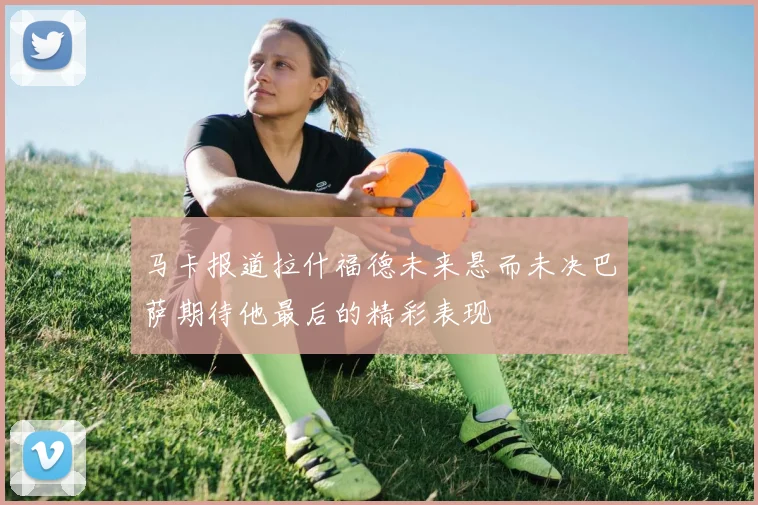 马卡报道拉什福德未来悬而未决巴萨期待他最后的精彩表现