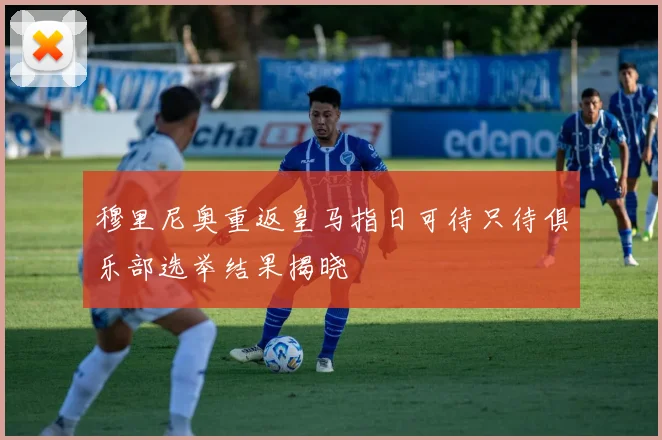 穆里尼奥重返皇马指日可待只待俱乐部选举结果揭晓