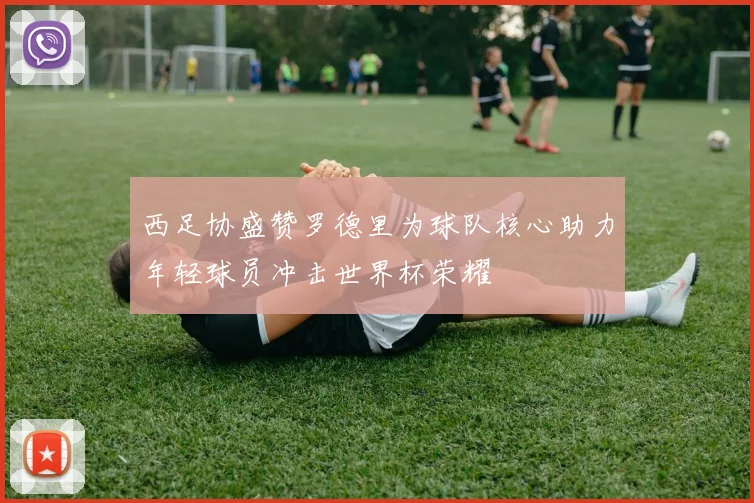 西足协盛赞罗德里为球队核心助力年轻球员冲击世界杯荣耀