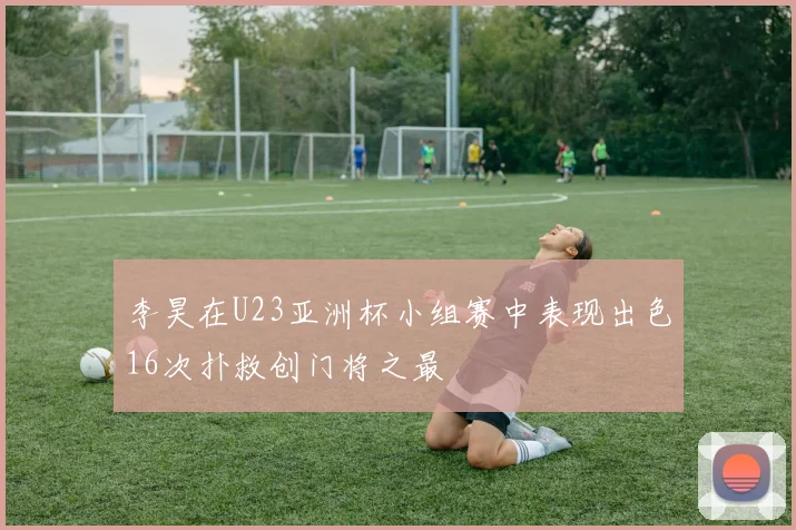 李昊在U23亚洲杯小组赛中表现出色16次扑救创门将之最