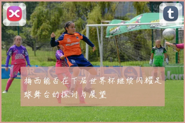 梅西能否在下届世界杯继续闪耀足球舞台的探讨与展望