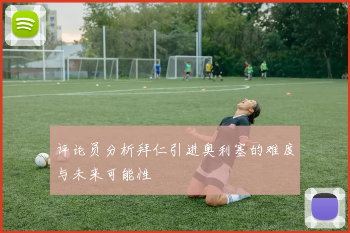 评论员分析拜仁引进奥利塞的难度与未来可能性