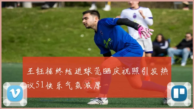 王钰栋终结进球荒晒庆祝照引发热议51快乐气氛浓厚
